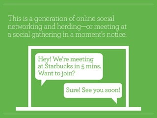 This is a generation of online social 
networking and herding—or meeting at 
a social gathering in a moment’s notice. 
Hey! We’re meeting 
at Starbucks in 5 mins. 
Want to join? 
Sure! See you soon! 
 