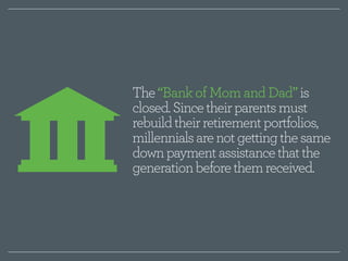 The “Bank of Mom and Dad” is 
closed. Since their parents must 
rebuild their retirement portfolios, 
millennials are not getting the same 
down payment assistance that the 
generation before them received. 
 