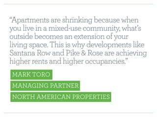 “Apartments are shrinking because when 
you live in a mixed-use community, what’s 
outside becomes an extension of your 
living space. This is why developments like 
Santana Row and Pike & Rose are achieving 
higher rents and higher occupancies.” 
MARK TORO 
MANAGING PARTNER 
NORTH AMERICAN PROPERTIES 
 