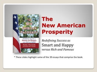 The
                            New American
                            Prosperity
                            Redefining Success as
                            Smart and Happy
                            versus Rich and Famous

* These slides highlight some of the 39 essays that comprise the book.
 