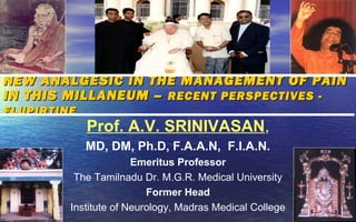 NEW ANALGESIC IN THE MANAGEMENT OF PAIN
IN THIS MILLANEUM – RECENT PERSPECTIVES -
FLUPIRTINE
             Prof. A.V. SRINIVASAN,
             MD, DM, Ph.D, F.A.A.N, F.I.A.N.
                       Emeritus Professor
          The Tamilnadu Dr. M.G.R. Medical University
                          Former Head
         Institute of Neurology, Madras Medical College
 