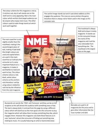 The colour scheme for this magazine is red as
it anchors red, also it will stands out on the
shelf and it is very appealing. Red is the main
colour which anchors that target audience can
be anyone who enjoys rock music. The other
colours used to make things stand out which
work well together.
Barcodes are used in all
magazines for the price and to
give other information like the
issue number and date
.
The central image stands out and it uses direct address as this
engages the audience. The mise-en-scene anchors the genre
therefore there is always red or black used in the image as this
connotes rock.
Buzzwords are words like ‘FREE’ and ‘Exclusive’ and they can be on the
strapline as this will attract the audience with something new or free.
The text is always bold, it contrast from the page by using a different
colour which will stand out as the main goal is for the consumer to buy
the magazine which will allow them to enjoy something they like, which
engages them. However this magazine uses both these features as it
uses ‘exclusive’ attract the consumer of finding out something new
relating to music. It is usually featuring an artist or band (interview).
The masthead is always
bold and unique in every
magazine. It stands out
so the consumer knows
the name of the
magazine and it will be
very noticeable from
everything else. The
masthead is the largest
text on the page.
The main coverline is only
slightly smaller than the
masthead, making it the
second largest piece of
text, making it look bold.
Also bright colours are
used and capital letters
are used in the main
coverline so it attracts the
consumer as it a very
important feature on a
magazine, it makes it
worthwhile to read and
want to buy. The colour
scheme colours a red,
black, white colour
scheme as this anchors
rock therefore I will be
using colours related to
rock too by the influence
from this rock magazine.
 