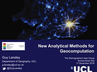 Guy Lansley
Department of Geography, UCL
g.lansley@ucl.ac.uk
@GuyLansley
The Demographics User Group
Annual Away Day
1st December 2016
New Analytical Methods for
Geocomputation
 