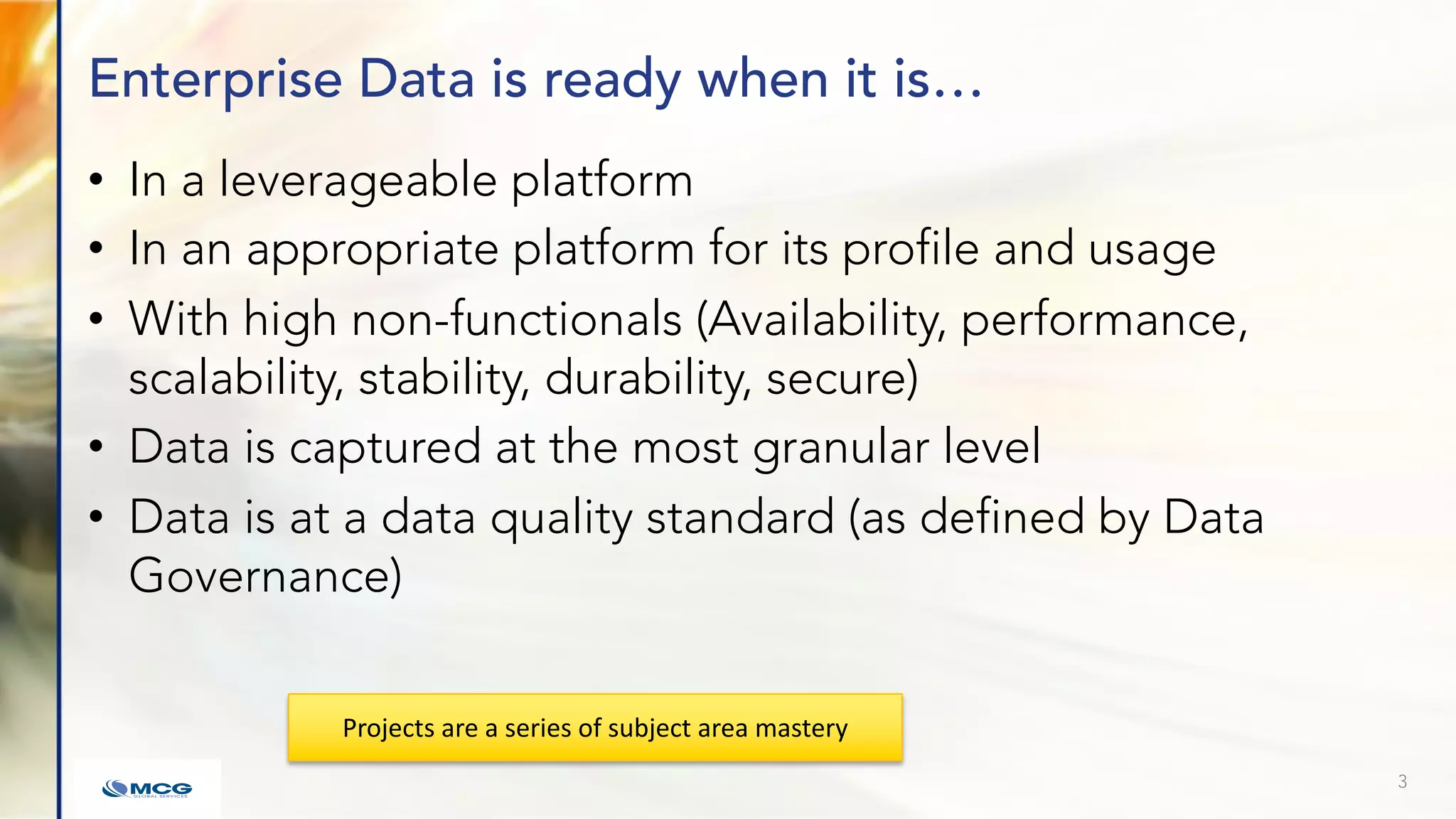 Enterprise Data is ready when it is…
• In a leverageable platform
• In an appropriate platform for its profile and usage
• With high non-functionals (Availability, performance,
scalability, stability, durability, secure)
• Data is captured at the most granular level
• Data is at a data quality standard (as defined by Data
Governance)
3
Projects are a series of subject area mastery
 