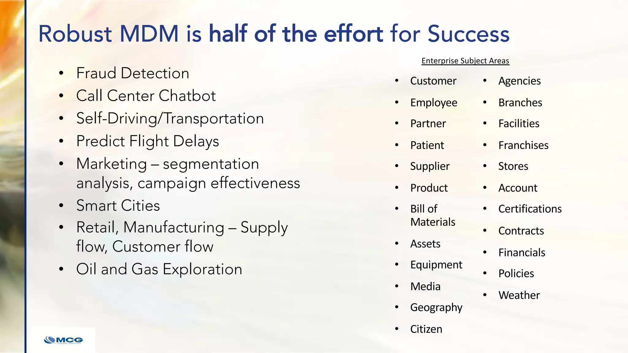 Robust MDM is half of the effort for Success
• Fraud Detection
• Call Center Chatbot
• Self-Driving/Transportation
• Predict Flight Delays
• Marketing – segmentation
analysis, campaign effectiveness
• Smart Cities
• Retail, Manufacturing – Supply
flow, Customer flow
• Oil and Gas Exploration
• Customer
• Employee
• Partner
• Patient
• Supplier
• Product
• Bill of
Materials
• Assets
• Equipment
• Media
• Geography
• Citizen
• Agencies
• Branches
• Facilities
• Franchises
• Stores
• Account
• Certifications
• Contracts
• Financials
• Policies
• Weather
Enterprise Subject Areas
 