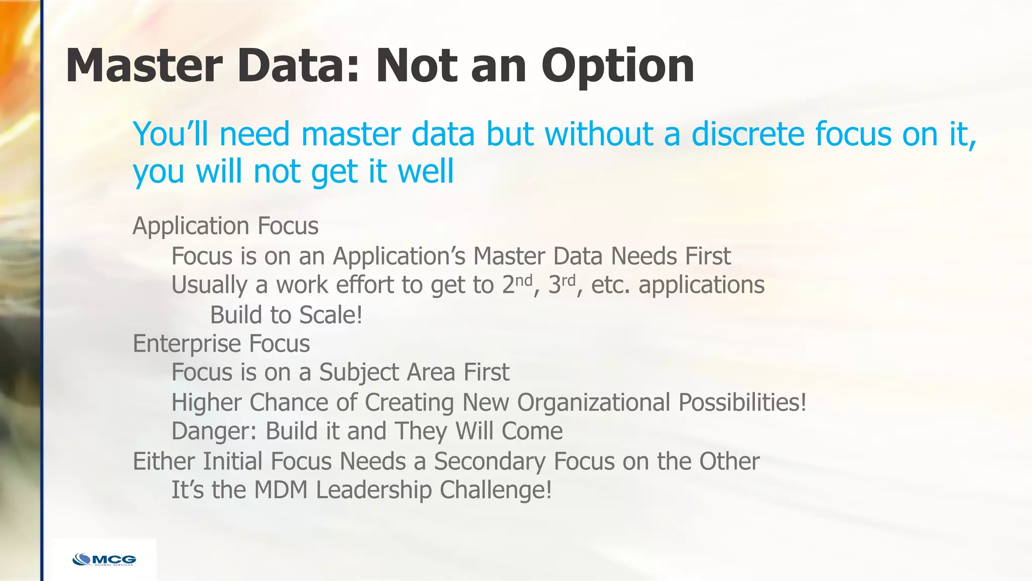 Master Data: Not an Option
Application Focus
Focus is on an Application’s Master Data Needs First
Usually a work effort to get to 2nd, 3rd, etc. applications
Build to Scale!
Enterprise Focus
Focus is on a Subject Area First
Higher Chance of Creating New Organizational Possibilities!
Danger: Build it and They Will Come
Either Initial Focus Needs a Secondary Focus on the Other
It’s the MDM Leadership Challenge!
You’ll need master data but without a discrete focus on it,
you will not get it well
 