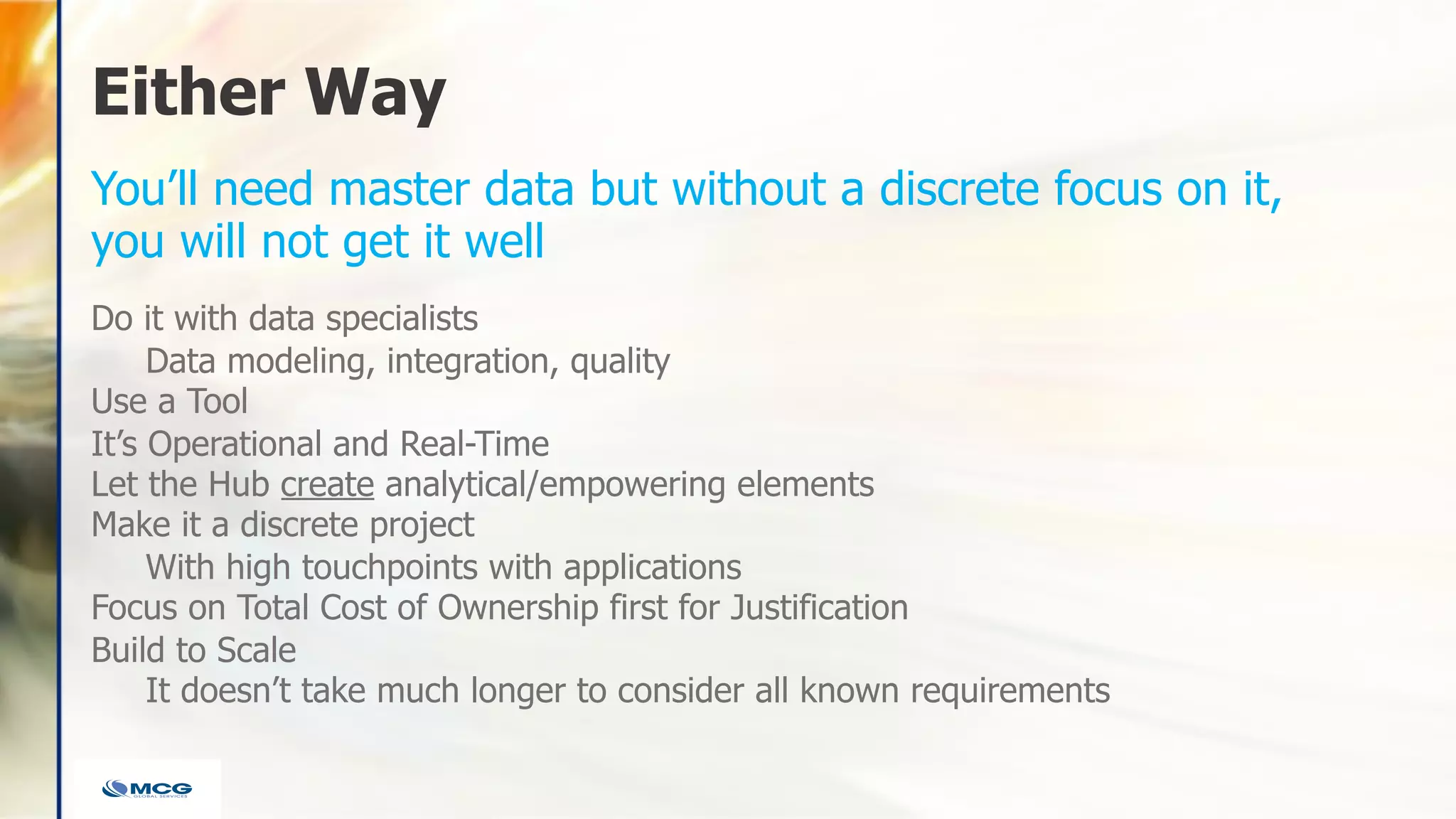 Either Way
Do it with data specialists
Data modeling, integration, quality
Use a Tool
It’s Operational and Real-Time
Let the Hub create analytical/empowering elements
Make it a discrete project
With high touchpoints with applications
Focus on Total Cost of Ownership first for Justification
Build to Scale
It doesn’t take much longer to consider all known requirements
You’ll need master data but without a discrete focus on it,
you will not get it well
 