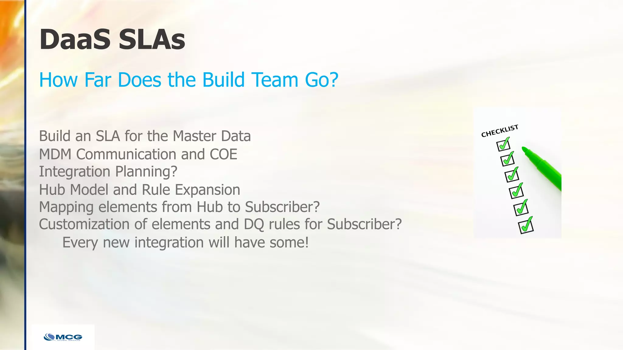 DaaS SLAs
Build an SLA for the Master Data
MDM Communication and COE
Integration Planning?
Hub Model and Rule Expansion
Mapping elements from Hub to Subscriber?
Customization of elements and DQ rules for Subscriber?
Every new integration will have some!
How Far Does the Build Team Go?
 