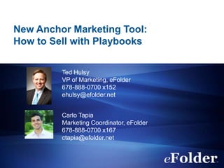 New Anchor Marketing Tool:
How to Sell with Playbooks
Ted Hulsy
VP of Marketing, eFolder
678-888-0700 x152
ehulsy@efolder.net
Carlo Tapia
Marketing Coordinator, eFolder
678-888-0700 x167
ctapia@efolder.net
 
