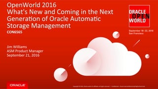 Copyright	
  ©	
  2016,	
  Oracle	
  and/or	
  its	
  aﬃliates.	
  All	
  rights	
  reserved.	
  	
  |	
  
OpenWorld	
  2016	
  
What's	
  New	
  and	
  Coming	
  in	
  the	
  Next	
  
GeneraFon	
  of	
  Oracle	
  AutomaFc	
  
Storage	
  Management	
  
	
  
Jim	
  Williams	
  
ASM	
  Product	
  Manager	
  
September	
  21,	
  2016	
  
ConﬁdenFal	
  –	
  Oracle	
  Internal/Restricted/Highly	
  Restricted	
  
CON6565	
  
 