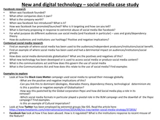 New and digital technology – social media case study
Facebook research
• When was Facebook founded?
• What other companies does it own?
• What is the company worth?
• When was facebook live introduced? What is it?
• How was facebook live promoted/launched? Who is it targeting and how can you tell?
• What is Germany proposing in response to extremist abuse of social media like Facebook?
• For what purpose do different audiences use social media (and Facebook in particular) – uses and grats/dependency
theory.
• How do audiences and institutions use hashtags? Positive and negative implications?
Contextual social media research
• Find an example of where social media has been used to the audiences/independent producers/institutions/social benefit.
• Find an example of where social media has been used and had a detrimental impact on audiences/institutions/social
groups.
• How does social media demonstrate globalisation? What are the positives and negatives of this?
• What new technology has been developed or is used to access social media or produce social media content?
• What is the communications act and how does this govern the use of social media
• What is the Communications Act and how does this relate to the use of social media? Find examples
Examples to explore
• Look at how the Black Lives Matter campaign used social media to spread their message globally.
-What are the positive and negative implications of this?
-Can you link this to dominant ideologies, Alvarados theory, dependency theory, technological determinism etc
-Is this a positive or negative example of Globalisation?
-How was this pastiched by the Global corporation Pepsi and how did Social media play a role in its
removal?
-Which social media formats in particular played a pivotal role in the BLM campaign and the downfall of the Pepsi
campaign? Find examples.
-Is this an example of Cultural imperialism?
• Look at how Twitter has been employed by extremist groups like ISIS. Read the article here:
https://www.theatlantic.com/international/archive/2014/06/isis-iraq-twitter-social-media-strategy/372856/
• Facebook live look at how it has been abused. How is it regulated? What is the institutions response to recent misuse of
the feature?
 