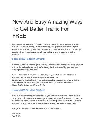 New And Easy Amazing Ways
To Get Better Traffic For
FREE
Traffic is the lifeblood of your online business. It doesn't matter whether you are
involved in niche marketing, affiliate marketing, sell physical products or digital
goods, or you are simply interested in building brand awareness; without traffic, your
website will starve and dry up as will your ability to build a successful online
business.
to earn a $100 Pizza Hut Gift Card!
The truth is, when it involves jump starting an internet biz, finding and luring targeted
traffic in, is really quite simple if you're taking the time to carefully structure your
campaigns before your launch.
You need to create a system based on longevity, so that you can continue to
generate traffic to your website long after the initial rush.
So, let's get right to the heart of the matter; creating a rock solid, powerful traffic
campaign that will skyrocket your sales and boost your brand awareness!
Where To Get Instant And Better Traffic
to earn a $100 Pizza Hut Gift Card!
There're tons of way to generate traffic to your website in order that you'll instantly
maximize your income and automate your online business. The trouble is, there are
actually many traffic sources to settle on. But knowing which of them will ultimately
generate the very best volume (and the best quality traffic) isn't always easy.
Throughout the years, there are two main 'blocks' of traffic:
Free Traffic
Paid Traffic
 