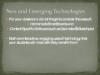 For your classroom, do not forget to consider the uses of: Homemade SmartBoards and Content Specific Software such as Geometer’s Sketchpad Both are interactive, engaging uses of technology that your students will most definitely benefit from!  