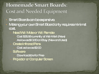 Smart Boards can be expensive. Making your own Smart Board only requires minimal cost. Need Wii Mote or Wii Remote  Cost $35.96 currently at Wal-Mart (New) As low as $13.50 on Ebay (New and Used) Create Infrared Pens Cost as low as $2.00 Software Downloadable for Free Projector or Computer Screen 