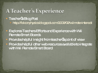 Teacher’s Blog Post http://falconphysics.blogspot.com/2009/02/wiimote-interactive-whiteboard.html   Explores Teachers Efforts and Experience with Wii Remote Smart Boards Provides helpful insight from teacher’s point of view Provides helpful other web resources available to integrate with Wii Remote Smart Board 