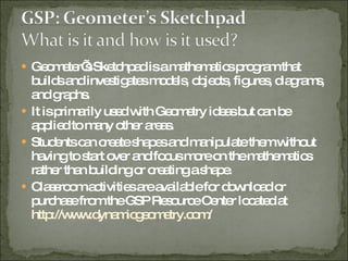 Geometer’s Sketchpad is a mathematics program that builds and investigates models, objects, figures, diagrams, and graphs. It is primarily used with Geometry ideas but can be applied to many other areas. Students can create shapes and manipulate them without having to start over and focus more on the mathematics rather than building or creating a shape. Classroom activities are available for download or purchase from the GSP Resource Center located at  http://www.dynamicgeometry.com/ 