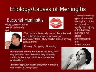 Etiology/Causes of Meningitis Bacterial Meningitis More common in the late winter to early spring There are various types of bacterial meningitis, but the two types that signify the majority of the bacterial meningitis are called Meningococcal and Pneumococcal.  The bacteria is usually caused from the back of the throat or nose, or in the upper respiratory track. They can be spread among people from: Kissing~ Coughing~ Sneezing The bacteria can not be outside the body for a long period of time. Because they can only survive in the body, this illness can not be received from: Swimming pools~ Water supplies~ A building with air-conditioning system  