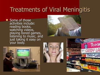 Treatments of Viral Meningitis Some of those activities include: reading books, watching videos, playing bored games, listening to music, and just taking it easy on your body.  