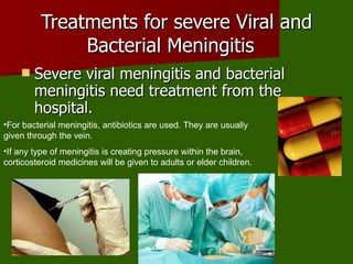 Treatments for severe Viral and Bacterial Meningitis  Severe viral meningitis and bacterial meningitis need treatment from the hospital.  For bacterial meningitis, antibiotics are used. They are usually given through the vein.  If any type of meningitis is creating pressure within the brain, corticosteroid medicines will be given to adults or elder children.  