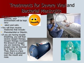 Treatments for Severe Viral and Bacterial Meningitis  ~If your main symptoms are seizures, your environment will be kept very: silent and calm.  ~You will than receive medicines that include: Phenobarbital or Dilantin.  ~If you are having trouble breathing, you will than receive oxygen therapy. Oxygen therapy increases the amount of oxygen you are receiving. The oxygen may be received by a hood or a tent. Than, there is a face mask that is positioned over the mouth and nose.  