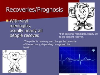 Recoveries/Prognosis With viral meningitis, usually nearly all people recover.  For bacterial meningitis, nearly 70 to 80 percent recover.  The patients recovery can change the outcome of the recovery, depending on age and the health.  