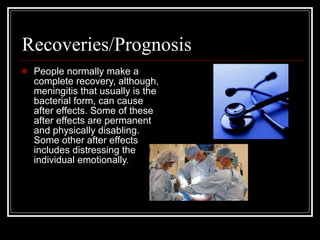 Recoveries/Prognosis  People normally make a complete recovery, although, meningitis that usually is the bacterial form, can cause after effects. Some of these after effects are permanent and physically disabling. Some other after effects includes distressing the individual emotionally.  