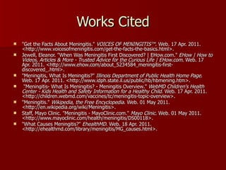 Works Cited "Get the Facts About Meningitis."  VOICES OF MENINGITIS™ . Web. 17 Apr. 2011. <http://www.voicesofmeningitis.com/get-the-facts-the-basics.html>. Jewell, Eleanor. "When Was Meningitis First Discovered? | EHow.com."  EHow | How to Videos, Articles & More - Trusted Advice for the Curious Life | EHow.com . Web. 17 Apr. 2011. <http://www.ehow.com/about_5234584_meningitis-first-discovered_.html>. "Meningitis, What Is Meningitis?"  Illinois Department of Public Health Home Page . Web. 17 Apr. 2011. <http://www.idph.state.il.us/public/hb/hbmening.htm>. "Meningitis- What Is Meningitis? - Meningitis Overview."  WebMD Children's Health Center - Kids Health and Safety Information for a Healthy Child . Web. 17 Apr. 2011. <http://children.webmd.com/vaccines/tc/meningitis-topic-overview>. "Meningitis."  Wikipedia, the Free Encyclopedia . Web. 01 May 2011. <http://en.wikipedia.org/wiki/Meningitis>. Staff, Mayo Clinic. "Meningitis - MayoClinic.com."  Mayo Clinic . Web. 01 May 2011. <http://www.mayoclinic.com/health/meningitis/DS00118>. "What Causes Meningitis?"  EhealthMD . Web. 18 Apr. 2011. <http://ehealthmd.com/library/meningitis/MG_causes.html>. 