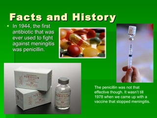Facts and History In 1944, the first antibiotic that was ever used to fight against meningitis was penicillin.  The penicillin was not that effective though. It wasn’t till 1978 when we came up with a vaccine that stopped meningitis.  
