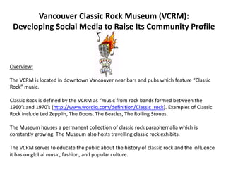 Vancouver Classic Rock Museum (VCRM):Developing Social Media to Raise Its Community Profile Overview: The VCRM is located in downtown Vancouver near bars and pubs which feature “Classic Rock” music. Classic Rock is defined by the VCRM as “music from rock bands formed between the 1960’s and 1970’s (http://www.wordiq.com/definition/Classic_rock). Examples of Classic Rock include Led Zepplin, The Doors, The Beatles, The Rolling Stones. The Museum houses a permanent collection of classic rock paraphernalia which is constantly growing. The Museum also hosts travelling classic rock exhibits. The VCRM serves to educate the public about the history of classic rock and the influence it has on global music, fashion, and popular culture. 