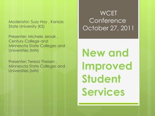 New and Improved Student Services Moderator: Suzy Hay , Kansas State University (KS)  Presenter: Michele Jersak , Century College and Minnesota State Colleges and Universities (MN)  Presenter: Teresa Theisen , Minnesota State Colleges and Universities (MN)  WCET Conference  October 27, 2011 