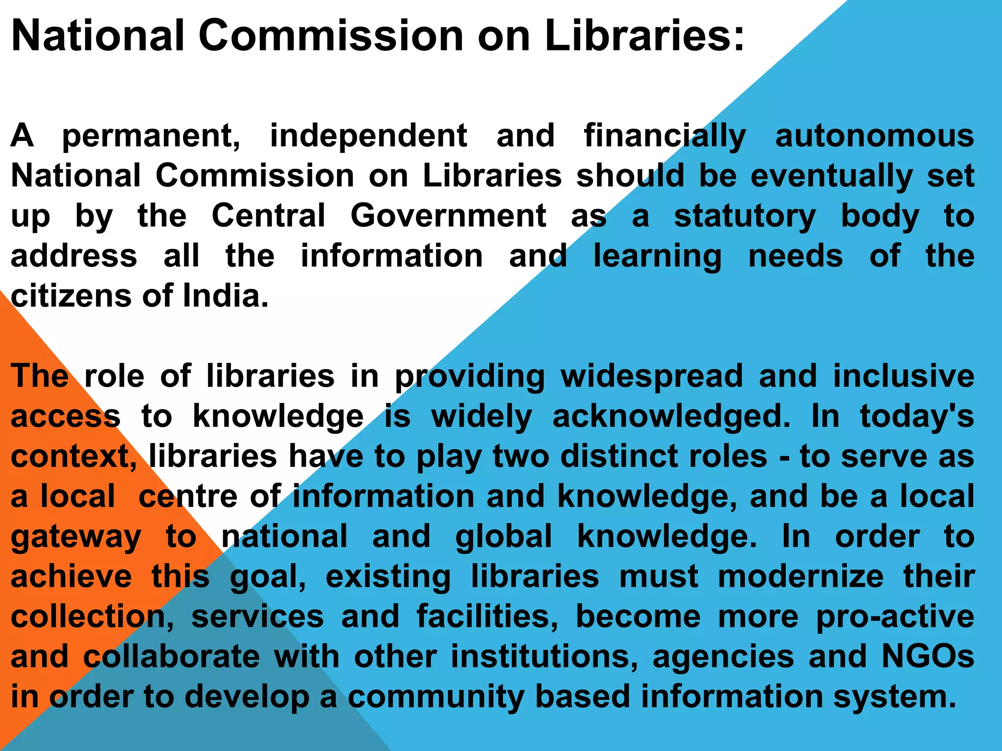 National Commission on Libraries:
A permanent, independent and financially autonomous
National Commission on Libraries should be eventually set
up by the Central Government as a statutory body to
address all the information and learning needs of the
citizens of India.
The role of libraries in providing widespread and inclusive
access to knowledge is widely acknowledged. In today's
context, libraries have to play two distinct roles - to serve as
a local centre of information and knowledge, and be a local
gateway to national and global knowledge. In order to
achieve this goal, existing libraries must modernize their
collection, services and facilities, become more pro-active
and collaborate with other institutions, agencies and NGOs
in order to develop a community based information system.
 