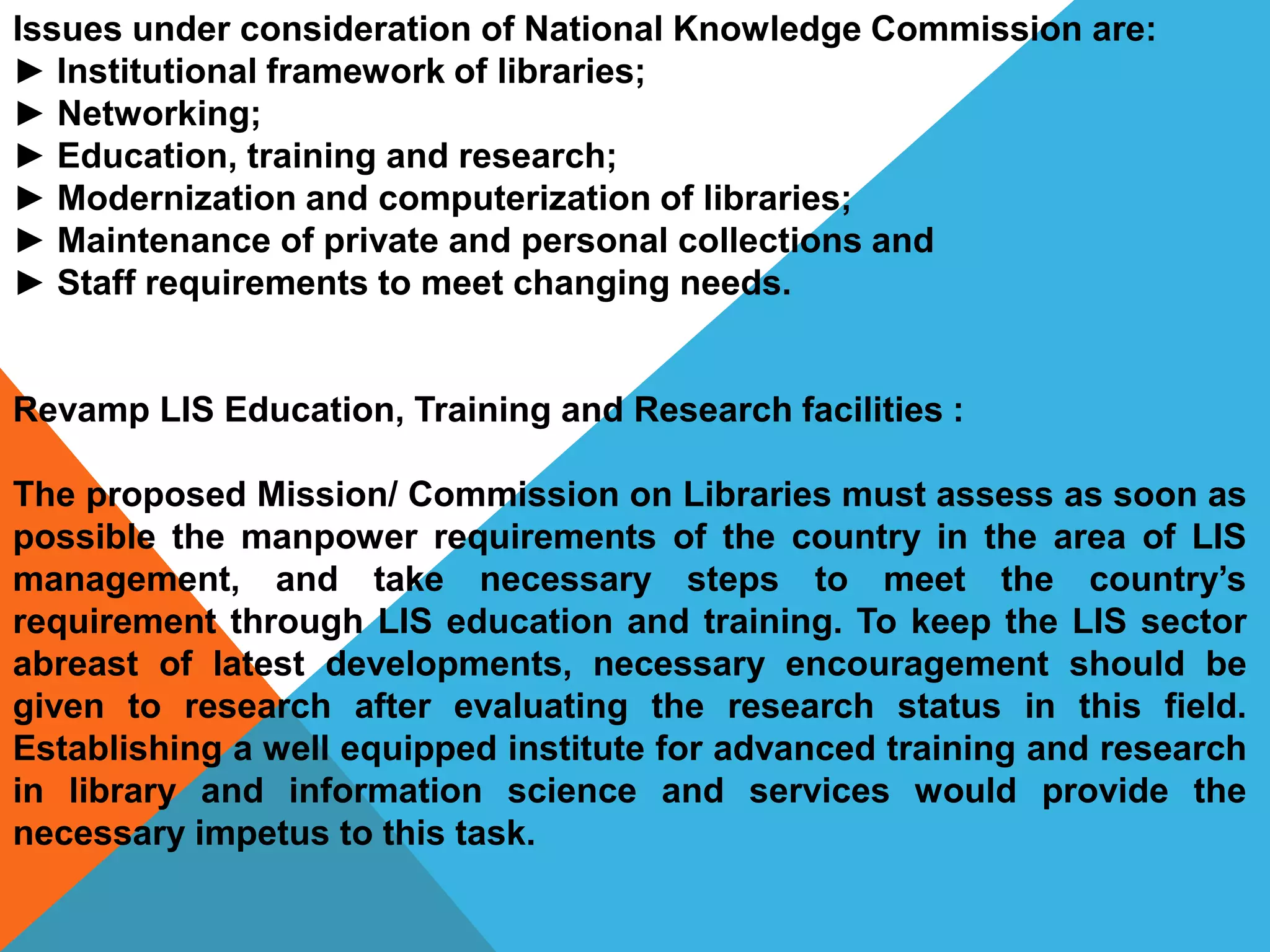 Issues under consideration of National Knowledge Commission are:
► Institutional framework of libraries;
► Networking;
► Education, training and research;
► Modernization and computerization of libraries;
► Maintenance of private and personal collections and
► Staff requirements to meet changing needs.
Revamp LIS Education, Training and Research facilities :
The proposed Mission/ Commission on Libraries must assess as soon as
possible the manpower requirements of the country in the area of LIS
management, and take necessary steps to meet the country’s
requirement through LIS education and training. To keep the LIS sector
abreast of latest developments, necessary encouragement should be
given to research after evaluating the research status in this field.
Establishing a well equipped institute for advanced training and research
in library and information science and services would provide the
necessary impetus to this task.
 