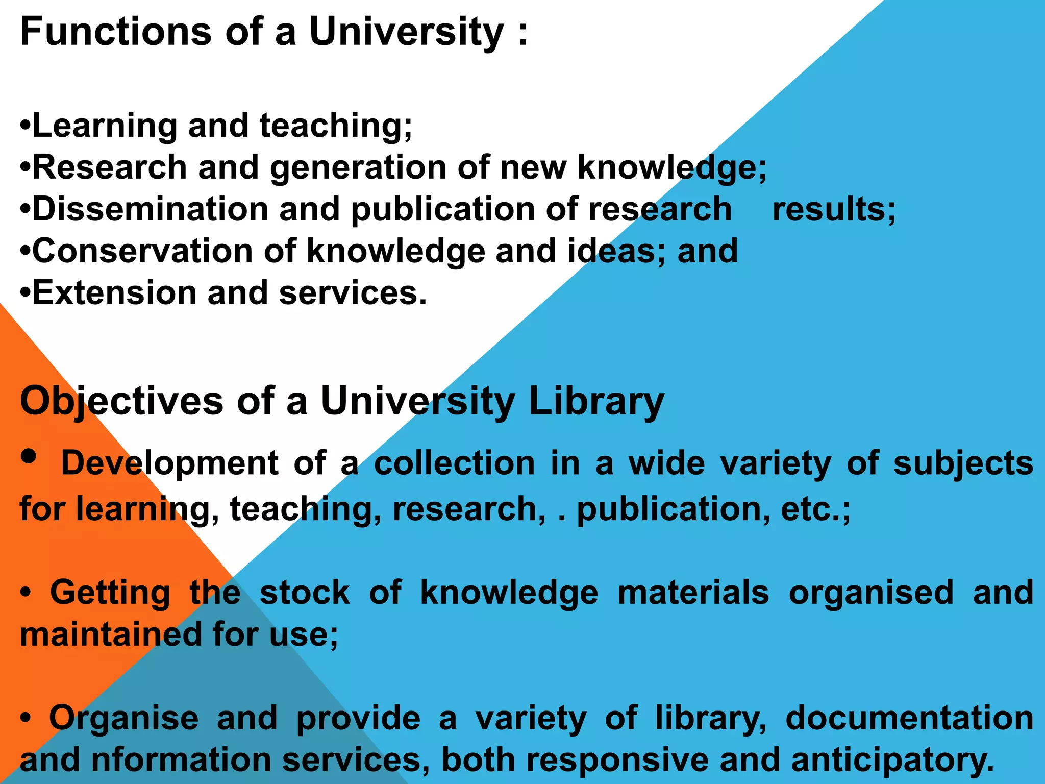 Functions of a University :
•Learning and teaching;
•Research and generation of new knowledge;
•Dissemination and publication of research results;
•Conservation of knowledge and ideas; and
•Extension and services.
Objectives of a University Library
• Development of a collection in a wide variety of subjects
for learning, teaching, research, . publication, etc.;
• Getting the stock of knowledge materials organised and
maintained for use;
• Organise and provide a variety of library, documentation
and nformation services, both responsive and anticipatory.
 