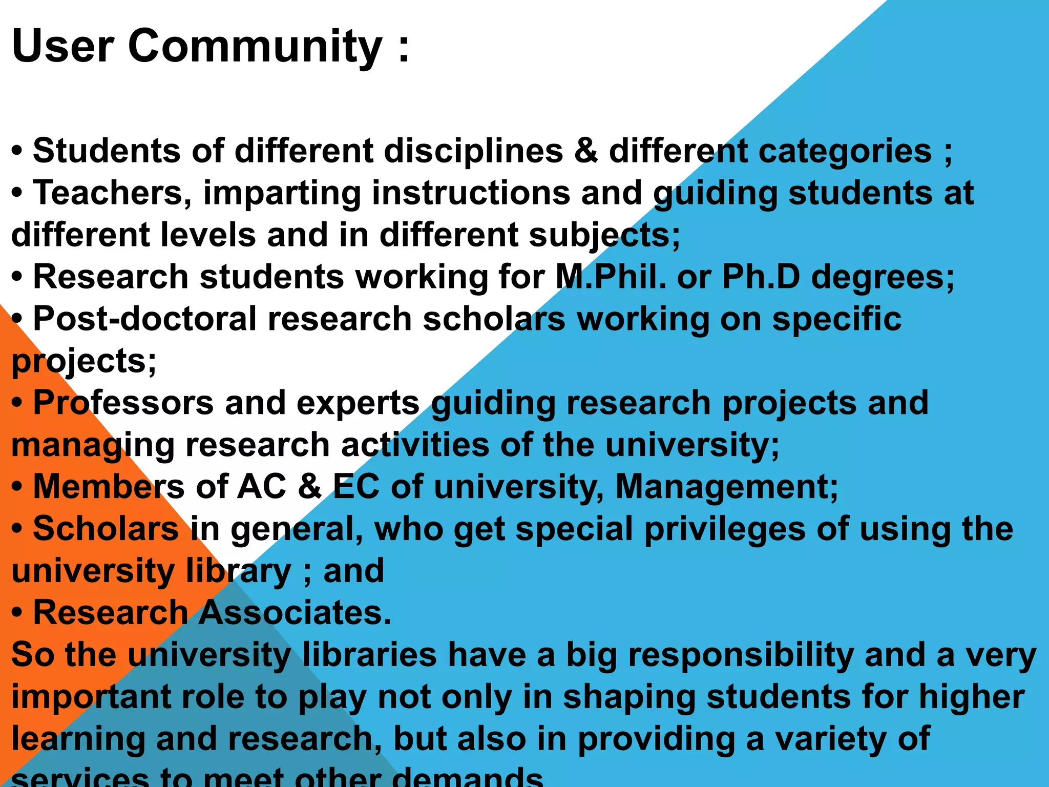 User Community :
• Students of different disciplines & different categories ;
• Teachers, imparting instructions and guiding students at
different levels and in different subjects;
• Research students working for M.Phil. or Ph.D degrees;
• Post-doctoral research scholars working on specific
projects;
• Professors and experts guiding research projects and
managing research activities of the university;
• Members of AC & EC of university, Management;
• Scholars in general, who get special privileges of using the
university library ; and
• Research Associates.
So the university libraries have a big responsibility and a very
important role to play not only in shaping students for higher
learning and research, but also in providing a variety of
 