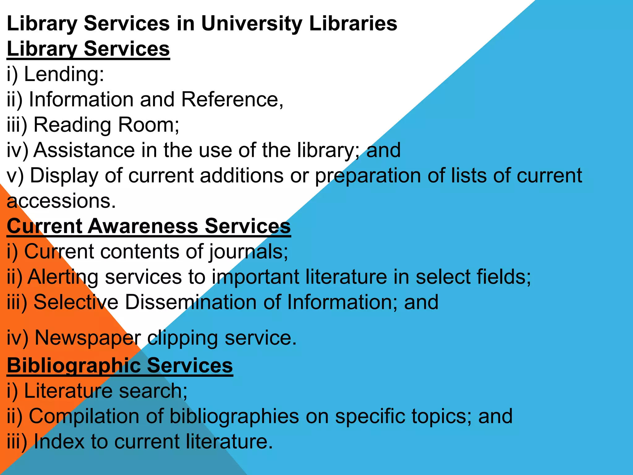 Library Services in University Libraries
Library Services
i) Lending:
ii) Information and Reference,
iii) Reading Room;
iv) Assistance in the use of the library; and
v) Display of current additions or preparation of lists of current
accessions.
Current Awareness Services
i) Current contents of journals;
ii) Alerting services to important literature in select fields;
iii) Selective Dissemination of Information; and
iv) Newspaper clipping service.
Bibliographic Services
i) Literature search;
ii) Compilation of bibliographies on specific topics; and
iii) Index to current literature.
 