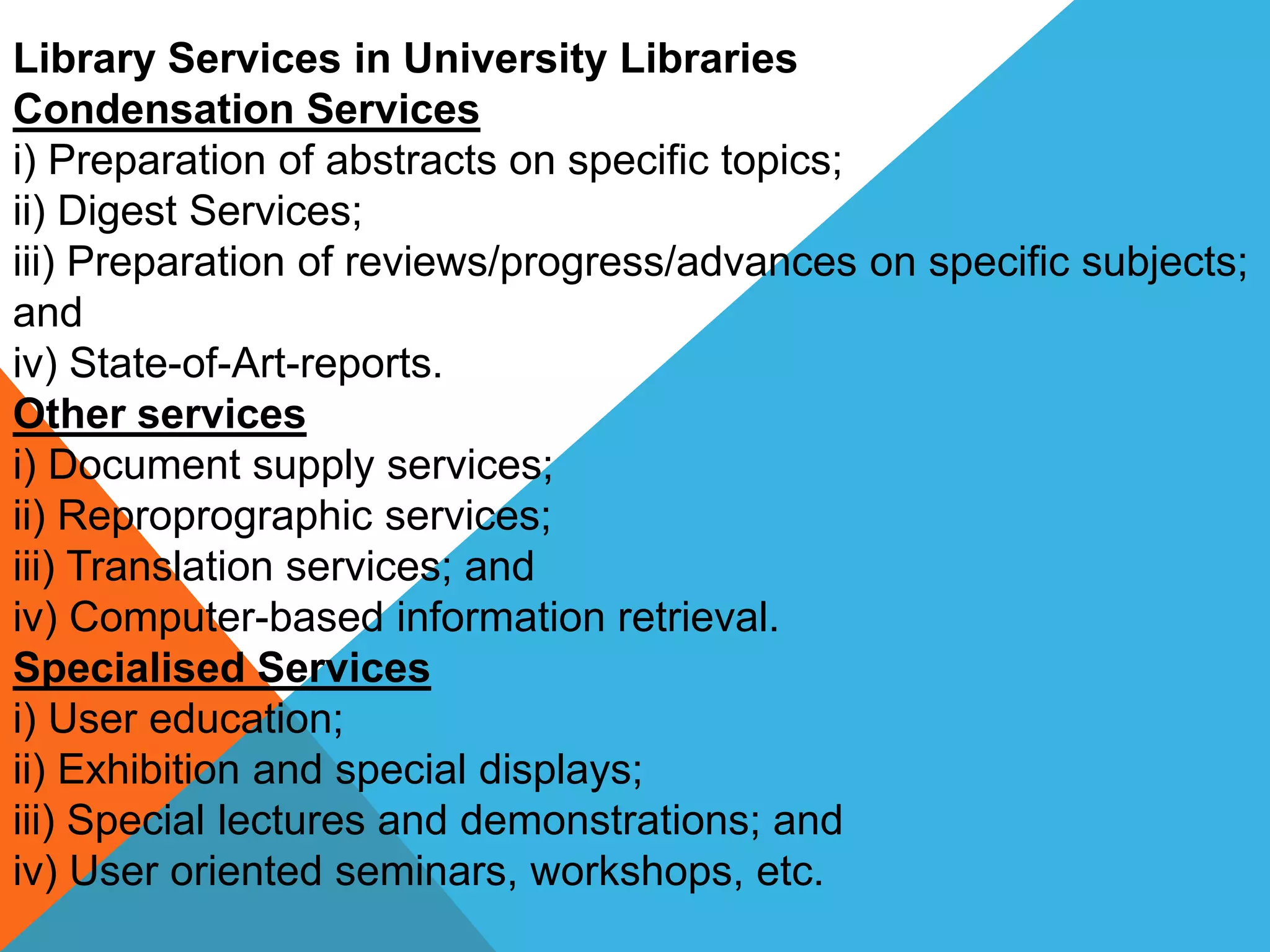 Library Services in University Libraries
Condensation Services
i) Preparation of abstracts on specific topics;
ii) Digest Services;
iii) Preparation of reviews/progress/advances on specific subjects;
and
iv) State-of-Art-reports.
Other services
i) Document supply services;
ii) Reproprographic services;
iii) Translation services; and
iv) Computer-based information retrieval.
Specialised Services
i) User education;
ii) Exhibition and special displays;
iii) Special lectures and demonstrations; and
iv) User oriented seminars, workshops, etc.
 