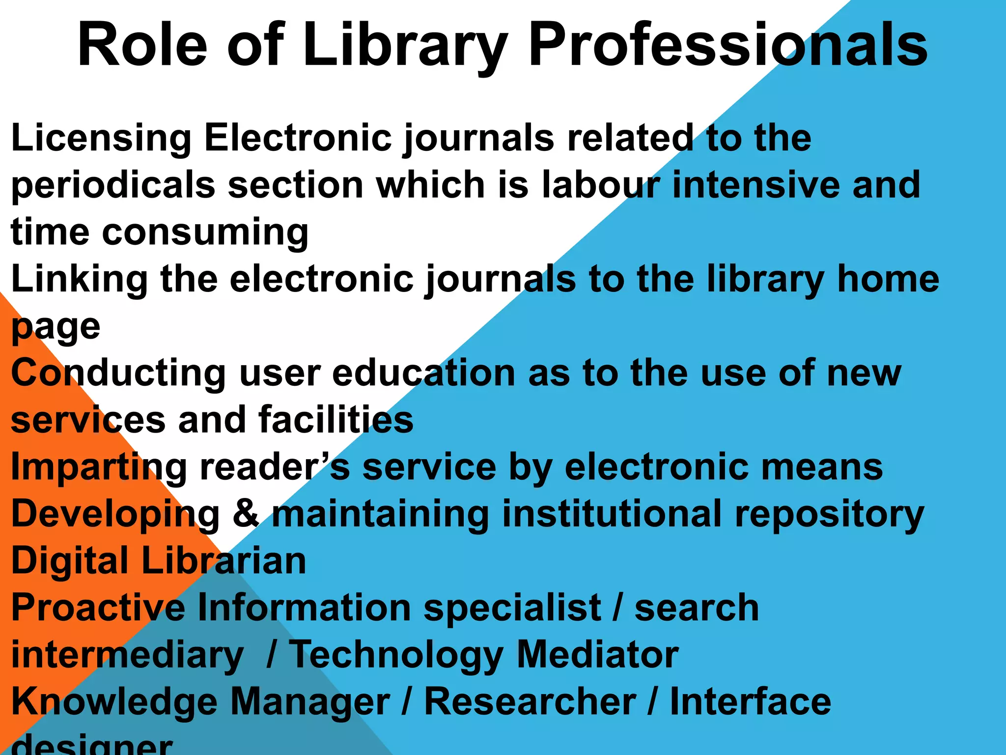 Role of Library Professionals
Licensing Electronic journals related to the
periodicals section which is labour intensive and
time consuming
Linking the electronic journals to the library home
page
Conducting user education as to the use of new
services and facilities
Imparting reader’s service by electronic means
Developing & maintaining institutional repository
Digital Librarian
Proactive Information specialist / search
intermediary / Technology Mediator
Knowledge Manager / Researcher / Interface
 