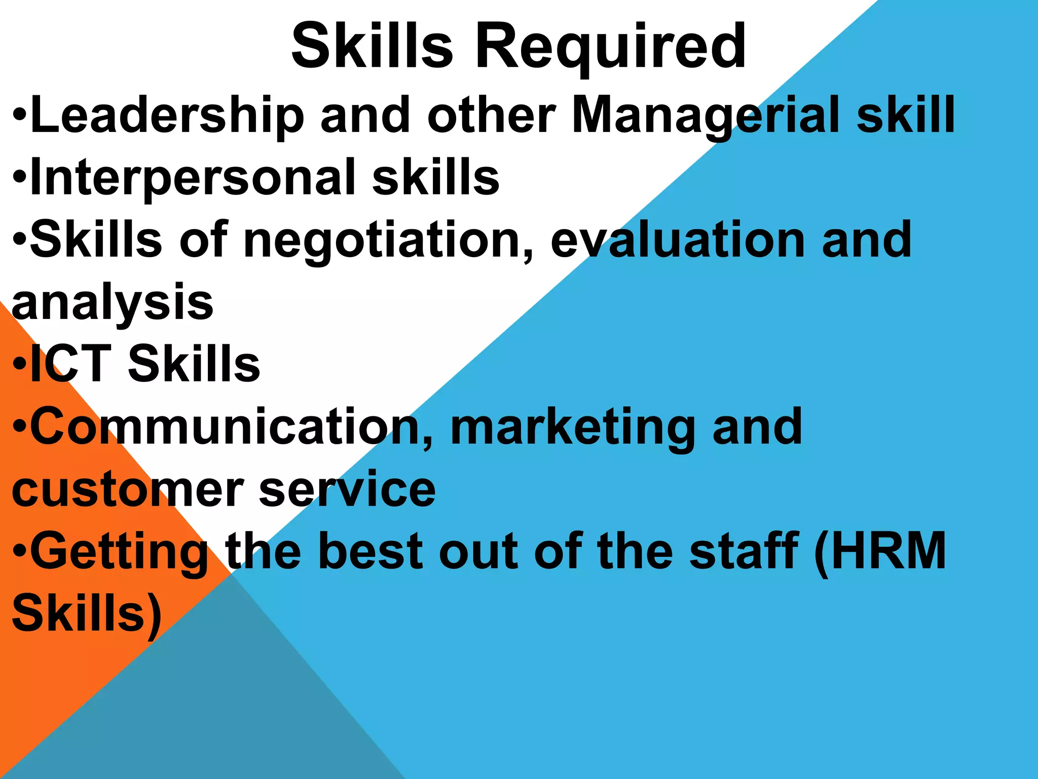 Skills Required
•Leadership and other Managerial skill
•Interpersonal skills
•Skills of negotiation, evaluation and
analysis
•ICT Skills
•Communication, marketing and
customer service
•Getting the best out of the staff (HRM
Skills)
 