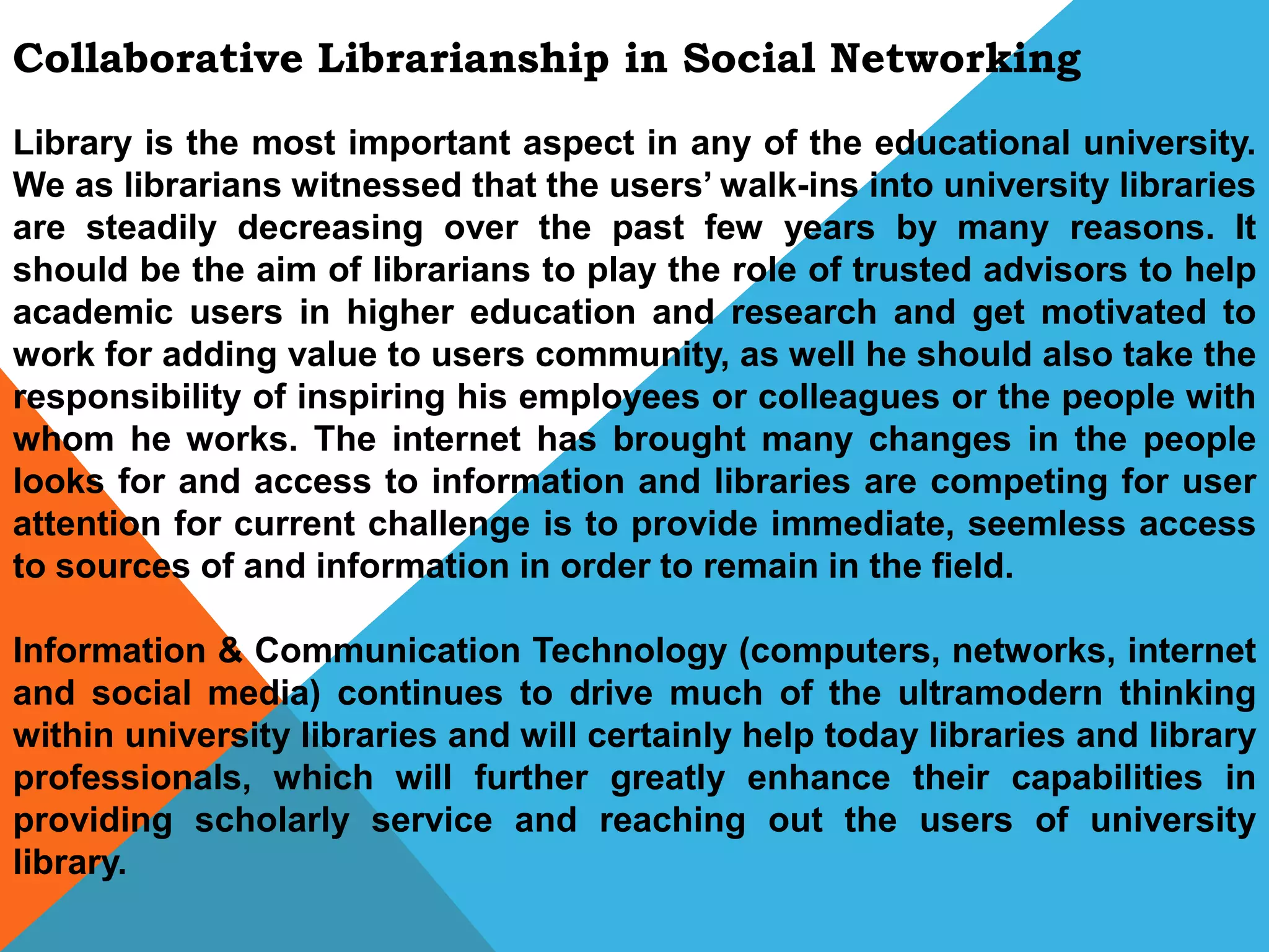 Collaborative Librarianship in Social Networking
Library is the most important aspect in any of the educational university.
We as librarians witnessed that the users’ walk-ins into university libraries
are steadily decreasing over the past few years by many reasons. It
should be the aim of librarians to play the role of trusted advisors to help
academic users in higher education and research and get motivated to
work for adding value to users community, as well he should also take the
responsibility of inspiring his employees or colleagues or the people with
whom he works. The internet has brought many changes in the people
looks for and access to information and libraries are competing for user
attention for current challenge is to provide immediate, seemless access
to sources of and information in order to remain in the field.
Information & Communication Technology (computers, networks, internet
and social media) continues to drive much of the ultramodern thinking
within university libraries and will certainly help today libraries and library
professionals, which will further greatly enhance their capabilities in
providing scholarly service and reaching out the users of university
library.
 