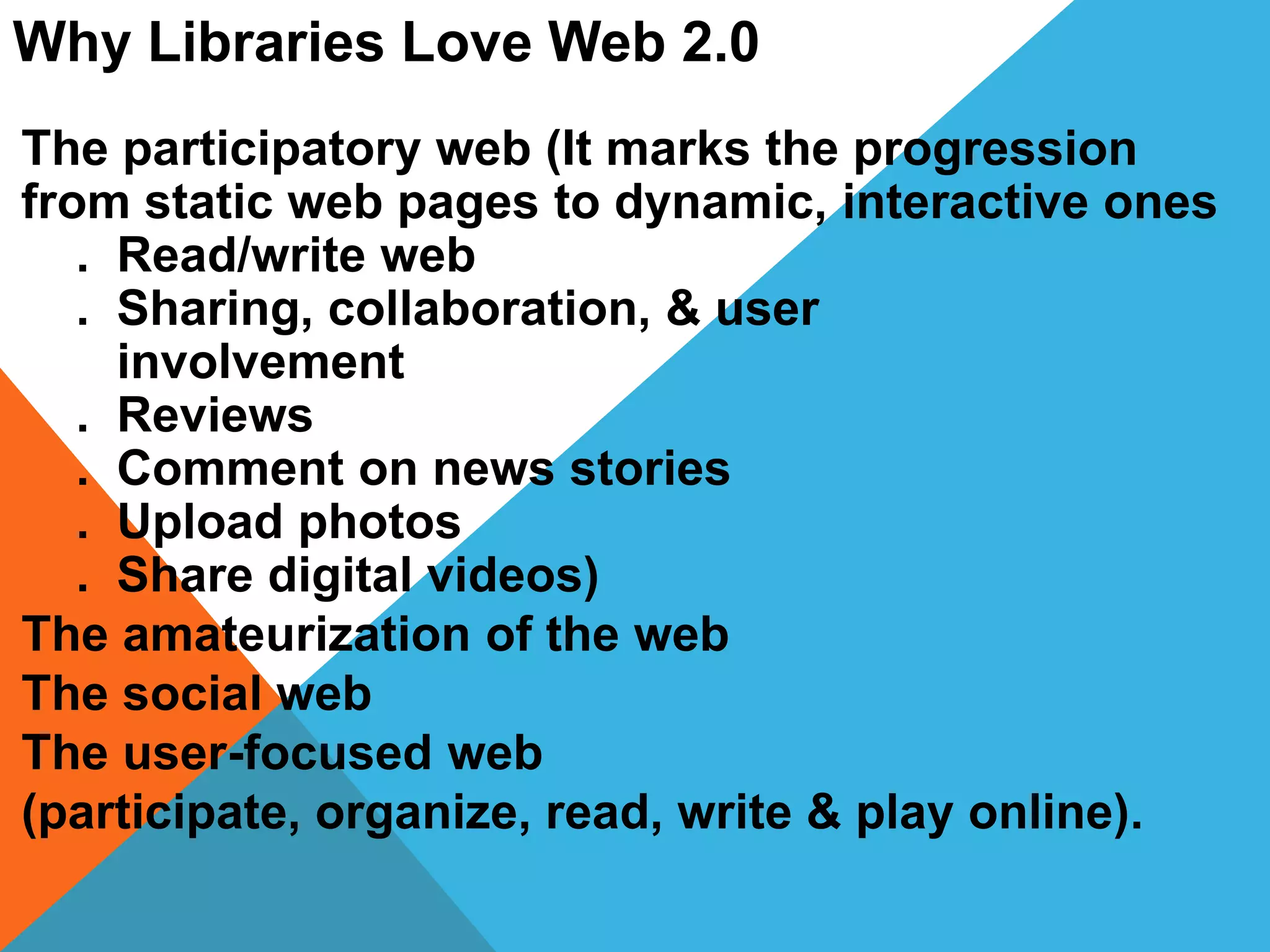 Why Libraries Love Web 2.0
The participatory web (It marks the progression
from static web pages to dynamic, interactive ones
. Read/write web
. Sharing, collaboration, & user
involvement
. Reviews
. Comment on news stories
. Upload photos
. Share digital videos)
The amateurization of the web
The social web
The user-focused web
(participate, organize, read, write & play online).
 