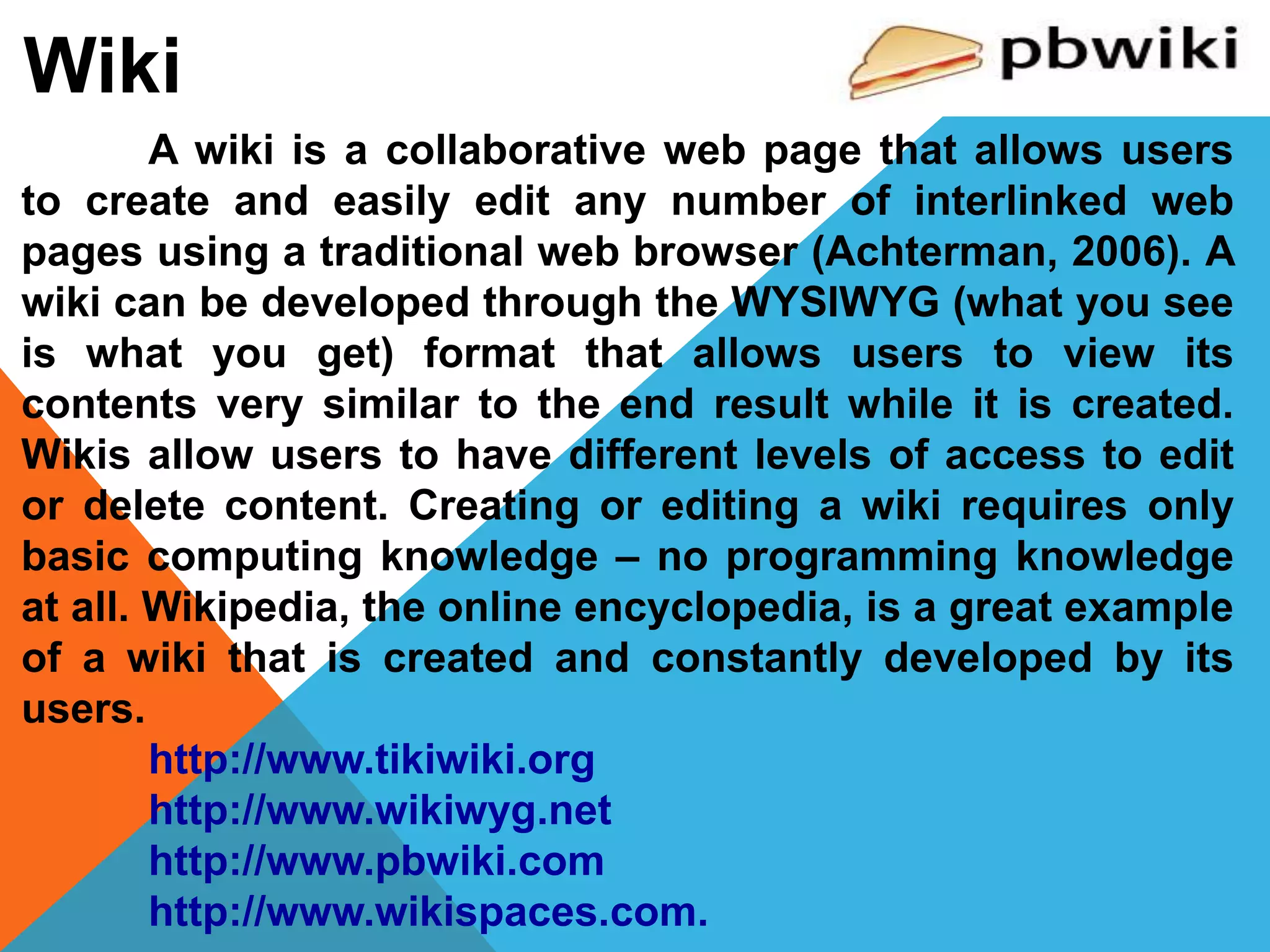 Wiki
A wiki is a collaborative web page that allows users
to create and easily edit any number of interlinked web
pages using a traditional web browser (Achterman, 2006). A
wiki can be developed through the WYSIWYG (what you see
is what you get) format that allows users to view its
contents very similar to the end result while it is created.
Wikis allow users to have different levels of access to edit
or delete content. Creating or editing a wiki requires only
basic computing knowledge – no programming knowledge
at all. Wikipedia, the online encyclopedia, is a great example
of a wiki that is created and constantly developed by its
users.
http://www.tikiwiki.org
http://www.wikiwyg.net
http://www.pbwiki.com
http://www.wikispaces.com.
 