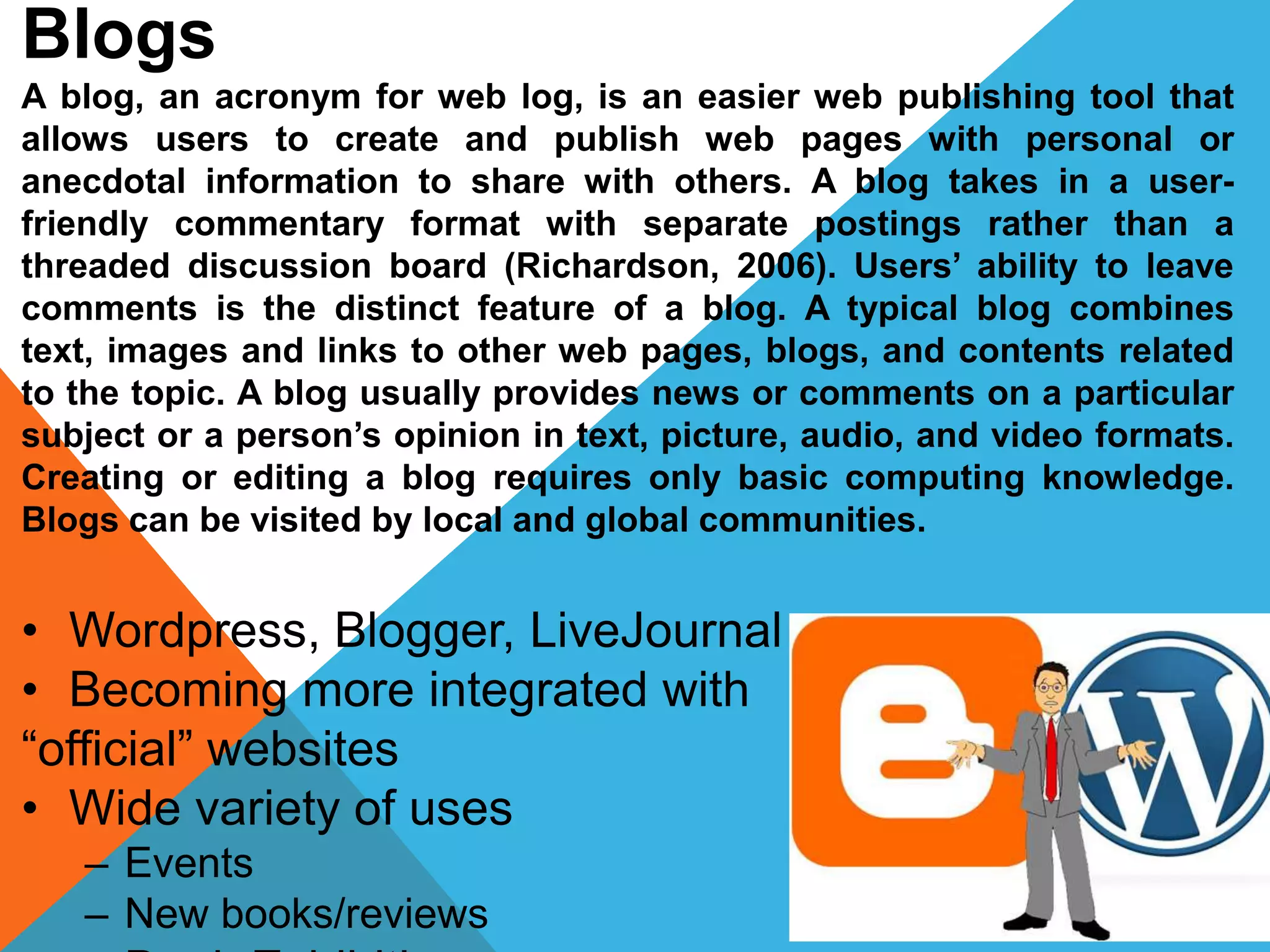 Blogs
A blog, an acronym for web log, is an easier web publishing tool that
allows users to create and publish web pages with personal or
anecdotal information to share with others. A blog takes in a user-
friendly commentary format with separate postings rather than a
threaded discussion board (Richardson, 2006). Users’ ability to leave
comments is the distinct feature of a blog. A typical blog combines
text, images and links to other web pages, blogs, and contents related
to the topic. A blog usually provides news or comments on a particular
subject or a person’s opinion in text, picture, audio, and video formats.
Creating or editing a blog requires only basic computing knowledge.
Blogs can be visited by local and global communities.
• Wordpress, Blogger, LiveJournal
• Becoming more integrated with
“official” websites
• Wide variety of uses
– Events
– New books/reviews
 
