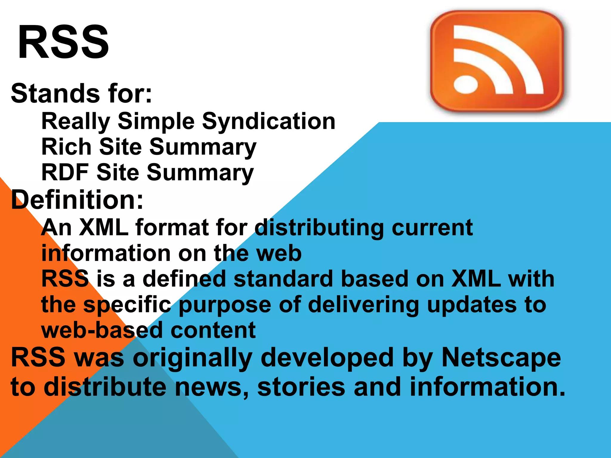 RSS
Stands for:
Really Simple Syndication
Rich Site Summary
RDF Site Summary
Definition:
An XML format for distributing current
information on the web
RSS is a defined standard based on XML with
the specific purpose of delivering updates to
web-based content
RSS was originally developed by Netscape
to distribute news, stories and information.
 