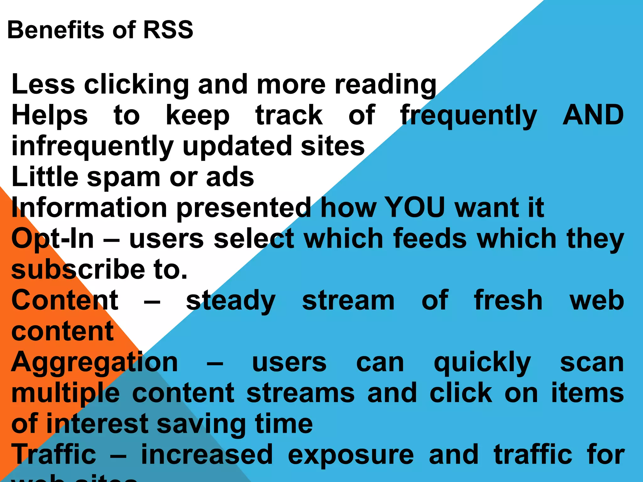 Benefits of RSS
Less clicking and more reading
Helps to keep track of frequently AND
infrequently updated sites
Little spam or ads
Information presented how YOU want it
Opt-In – users select which feeds which they
subscribe to.
Content – steady stream of fresh web
content
Aggregation – users can quickly scan
multiple content streams and click on items
of interest saving time
Traffic – increased exposure and traffic for
 