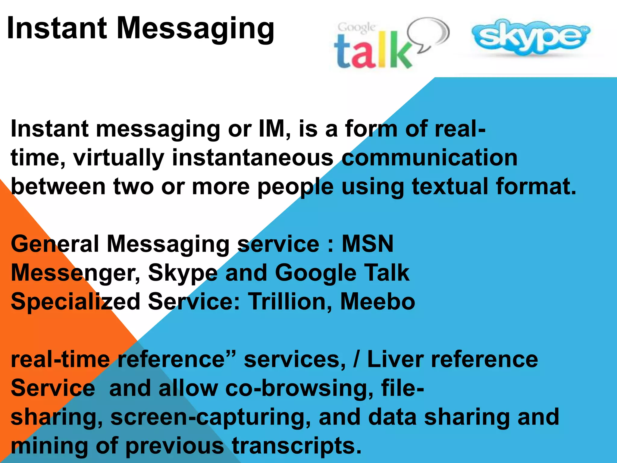 Instant Messaging
Instant messaging or IM, is a form of real-
time, virtually instantaneous communication
between two or more people using textual format.
General Messaging service : MSN
Messenger, Skype and Google Talk
Specialized Service: Trillion, Meebo
real-time reference” services, / Liver reference
Service and allow co-browsing, file-
sharing, screen-capturing, and data sharing and
mining of previous transcripts.
 