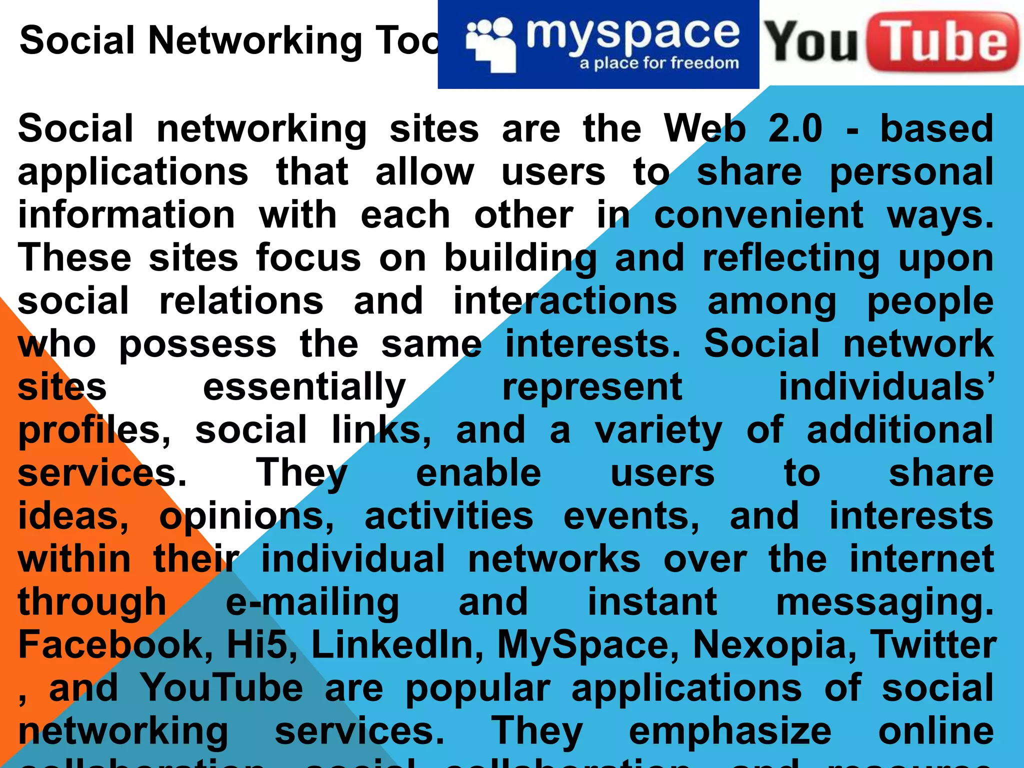 Social Networking Tools
Social networking sites are the Web 2.0 - based
applications that allow users to share personal
information with each other in convenient ways.
These sites focus on building and reflecting upon
social relations and interactions among people
who possess the same interests. Social network
sites essentially represent individuals’
profiles, social links, and a variety of additional
services. They enable users to share
ideas, opinions, activities events, and interests
within their individual networks over the internet
through e-mailing and instant messaging.
Facebook, Hi5, LinkedIn, MySpace, Nexopia, Twitter
, and YouTube are popular applications of social
networking services. They emphasize online
 