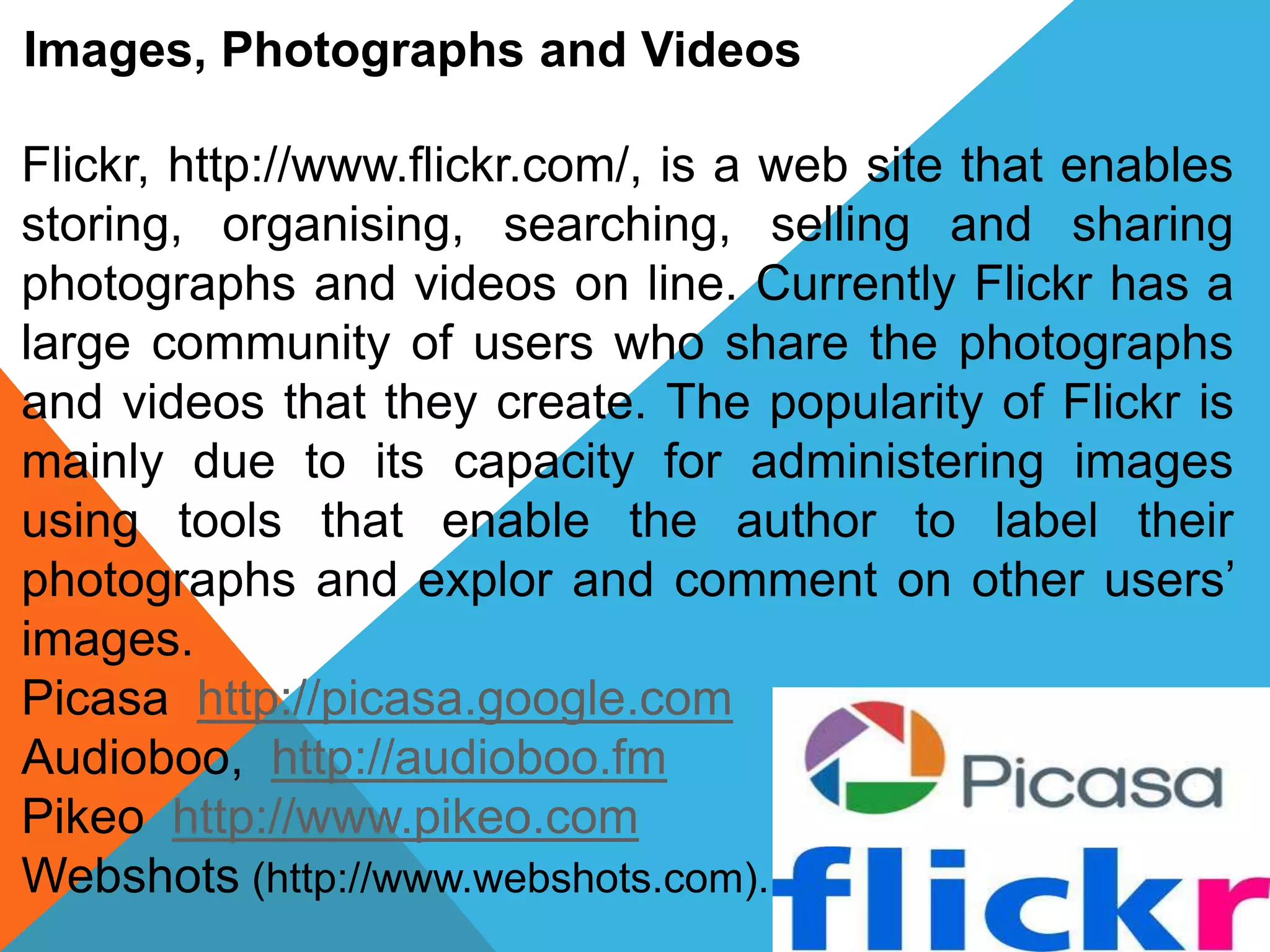 Images, Photographs and Videos
Flickr, http://www.flickr.com/, is a web site that enables
storing, organising, searching, selling and sharing
photographs and videos on line. Currently Flickr has a
large community of users who share the photographs
and videos that they create. The popularity of Flickr is
mainly due to its capacity for administering images
using tools that enable the author to label their
photographs and explor and comment on other users’
images.
Picasa http://picasa.google.com
Audioboo, http://audioboo.fm
Pikeo http://www.pikeo.com
Webshots (http://www.webshots.com).
 