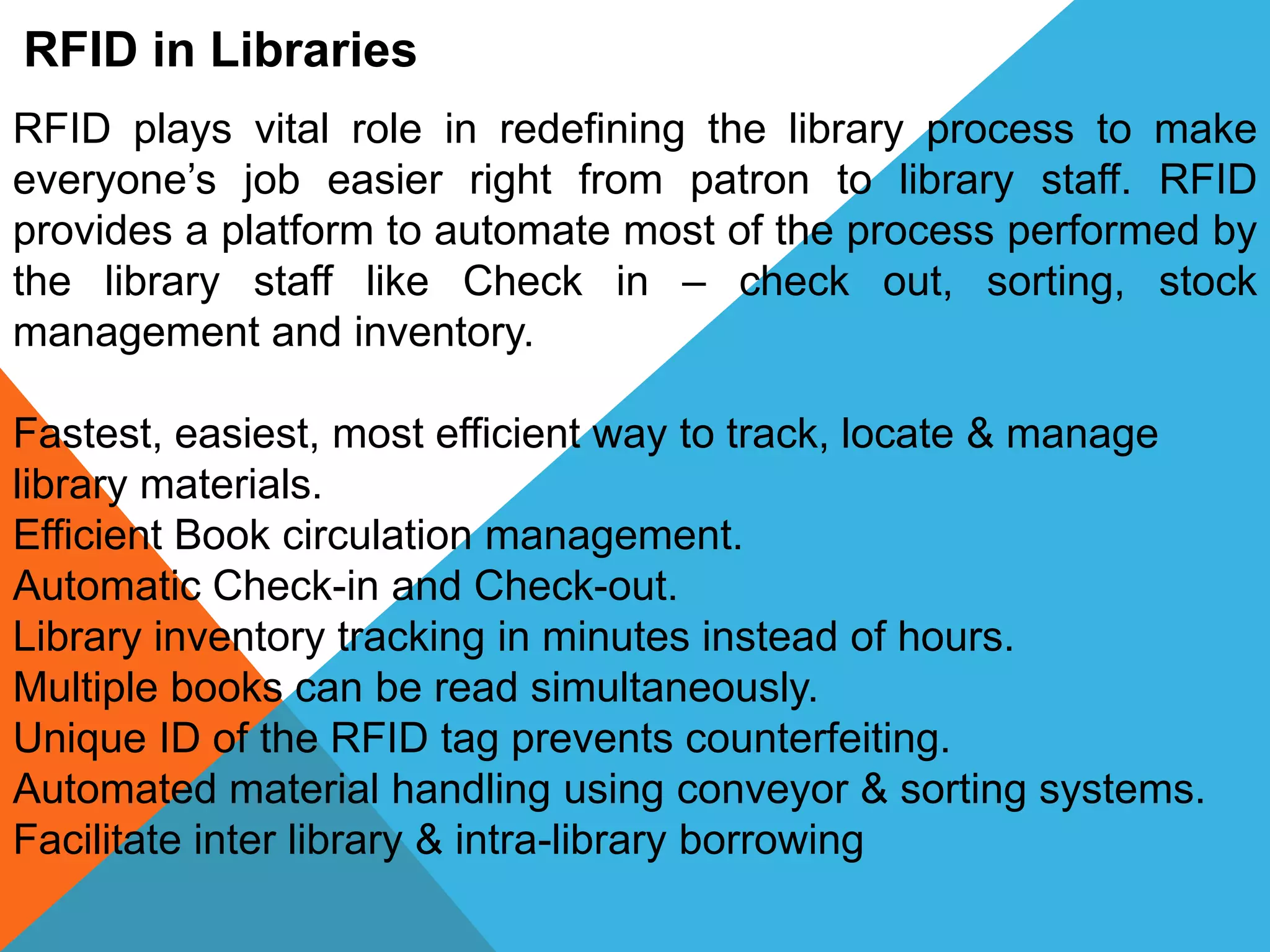 RFID in Libraries
RFID plays vital role in redefining the library process to make
everyone’s job easier right from patron to library staff. RFID
provides a platform to automate most of the process performed by
the library staff like Check in – check out, sorting, stock
management and inventory.
Fastest, easiest, most efficient way to track, locate & manage
library materials.
Efficient Book circulation management.
Automatic Check-in and Check-out.
Library inventory tracking in minutes instead of hours.
Multiple books can be read simultaneously.
Unique ID of the RFID tag prevents counterfeiting.
Automated material handling using conveyor & sorting systems.
Facilitate inter library & intra-library borrowing
 