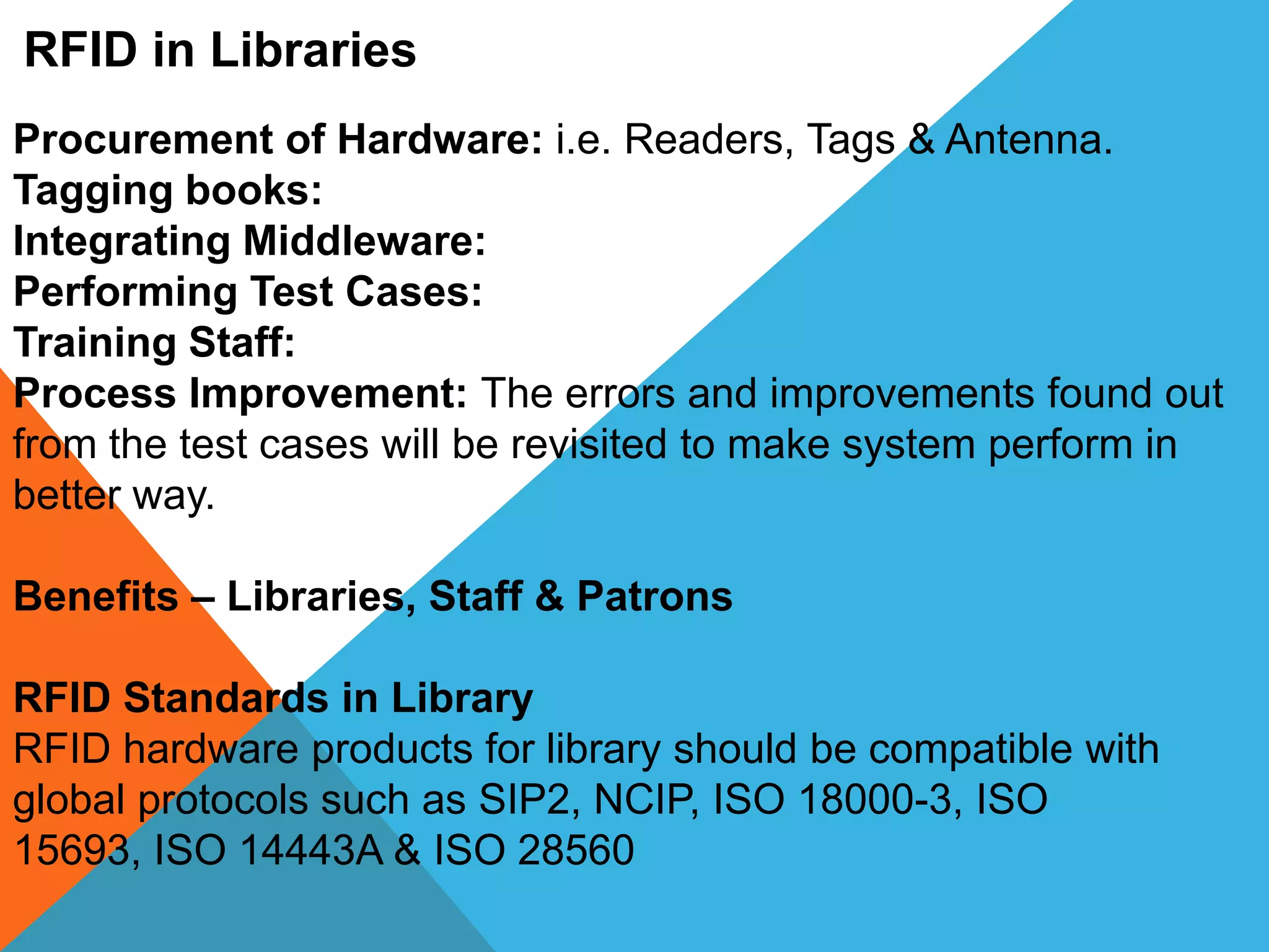 RFID in Libraries
Procurement of Hardware: i.e. Readers, Tags & Antenna.
Tagging books:
Integrating Middleware:
Performing Test Cases:
Training Staff:
Process Improvement: The errors and improvements found out
from the test cases will be revisited to make system perform in
better way.
Benefits – Libraries, Staff & Patrons
RFID Standards in Library
RFID hardware products for library should be compatible with
global protocols such as SIP2, NCIP, ISO 18000-3, ISO
15693, ISO 14443A & ISO 28560
 