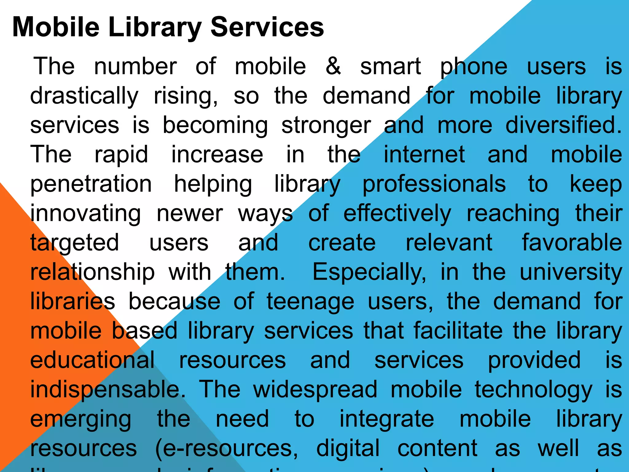 Mobile Library Services
The number of mobile & smart phone users is
drastically rising, so the demand for mobile library
services is becoming stronger and more diversified.
The rapid increase in the internet and mobile
penetration helping library professionals to keep
innovating newer ways of effectively reaching their
targeted users and create relevant favorable
relationship with them. Especially, in the university
libraries because of teenage users, the demand for
mobile based library services that facilitate the library
educational resources and services provided is
indispensable. The widespread mobile technology is
emerging the need to integrate mobile library
resources (e-resources, digital content as well as
 